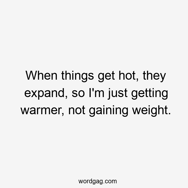 When things get hot, they expand, so I'm just getting warmer, not gaining weight.
