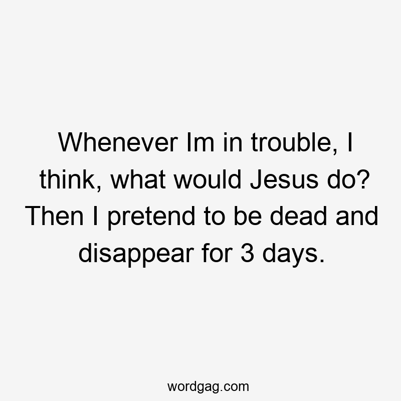 Whenever Im in trouble, I think, what would Jesus do? Then I pretend to be dead and disappear for 3 days.
