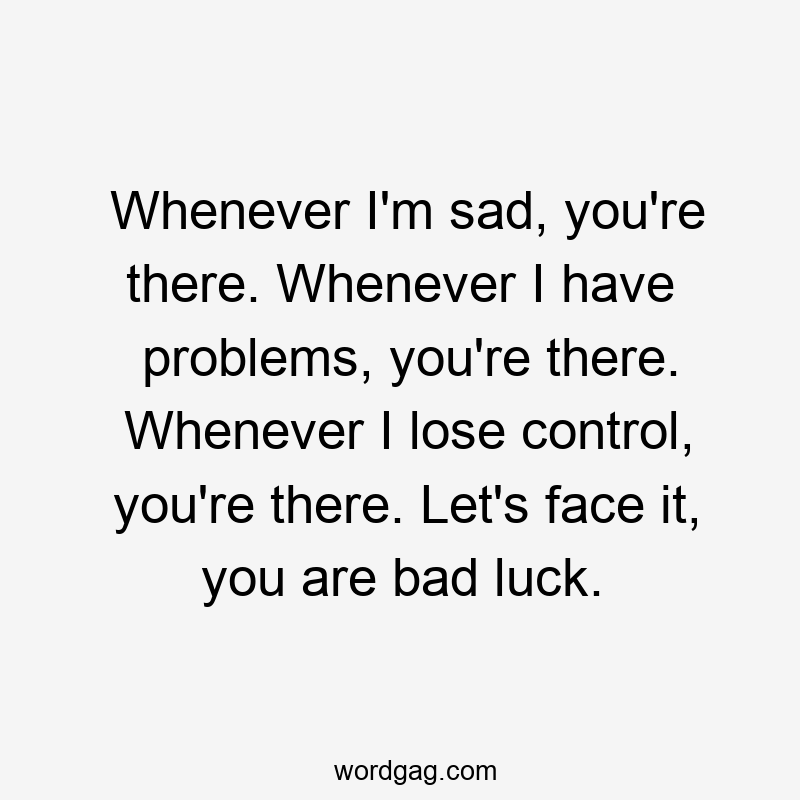 Whenever I’m sad, you’re there. Whenever I have problems, you’re there. Whenever I lose control, you’re there. Let’s face it, you are bad luck.