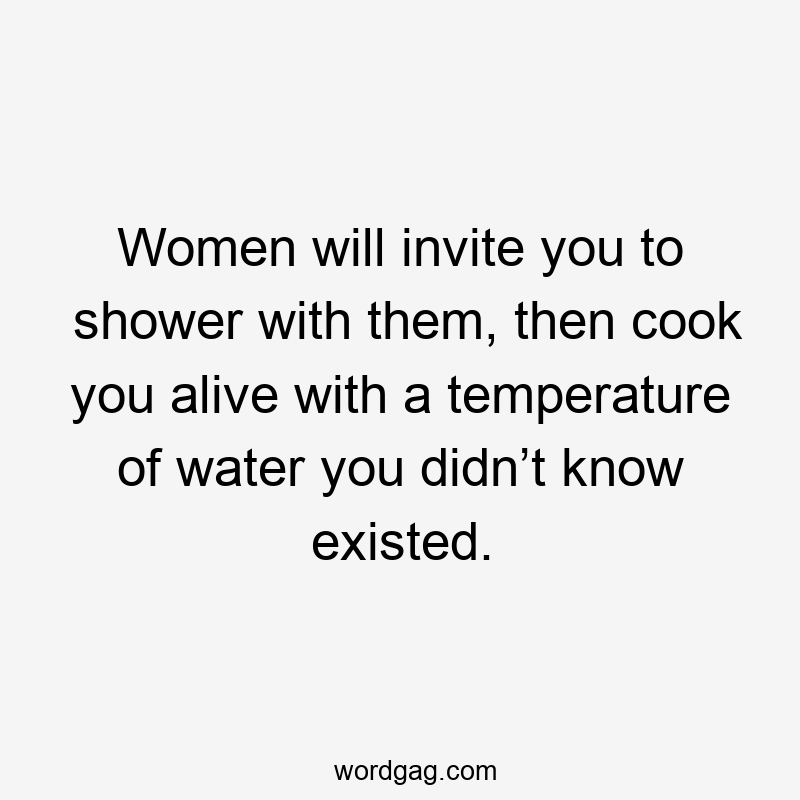 Women will invite you to shower with them, then cook you alive with a temperature of water you didn’t know existed.