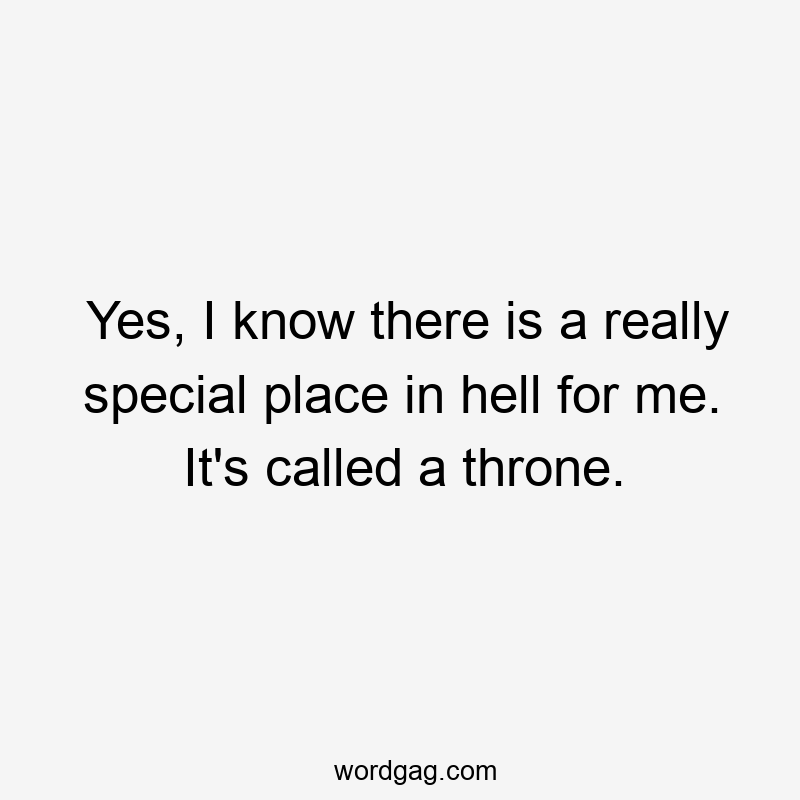 Yes, I know there is a really special place in hell for me. It’s called a throne.