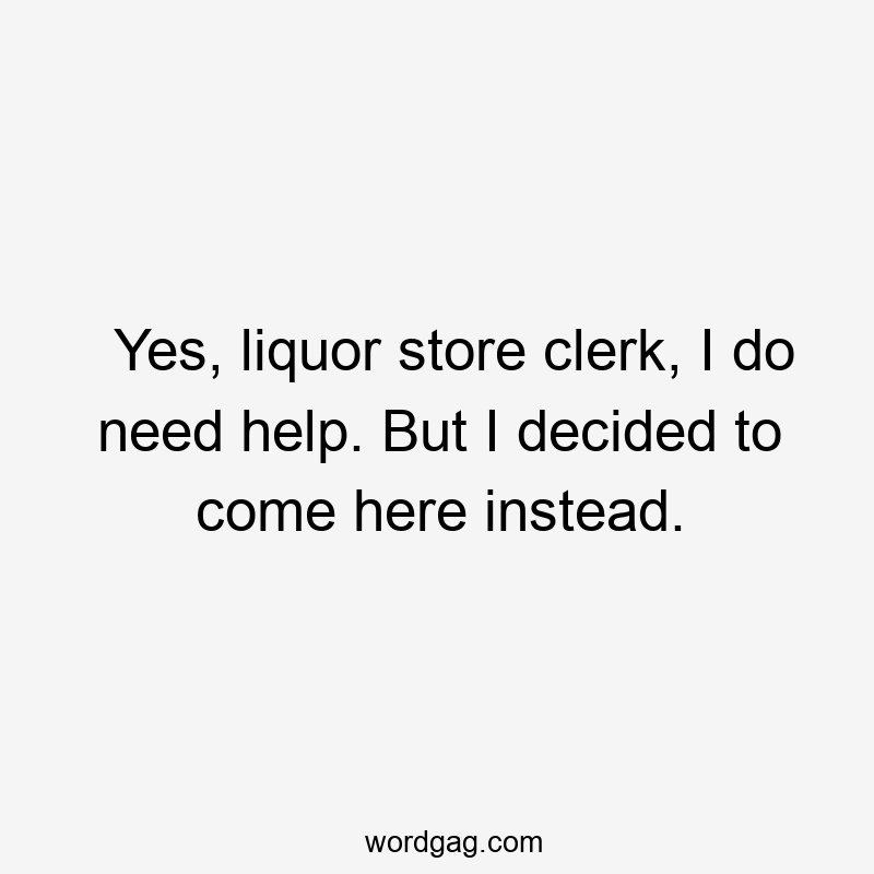 Yes, liquor store clerk, I do need help. But I decided to come here instead.