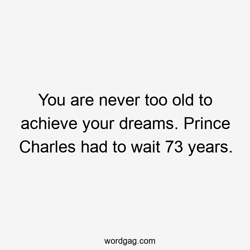 You are never too old to achieve your dreams. Prince Charles had to wait 73 years.