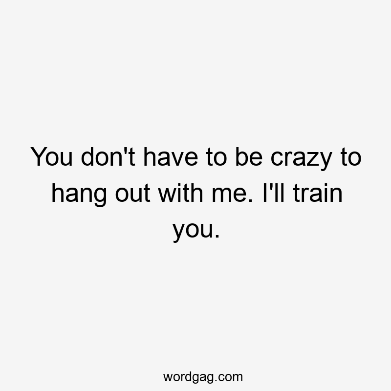 You don’t have to be crazy to hang out with me. I’ll train you.