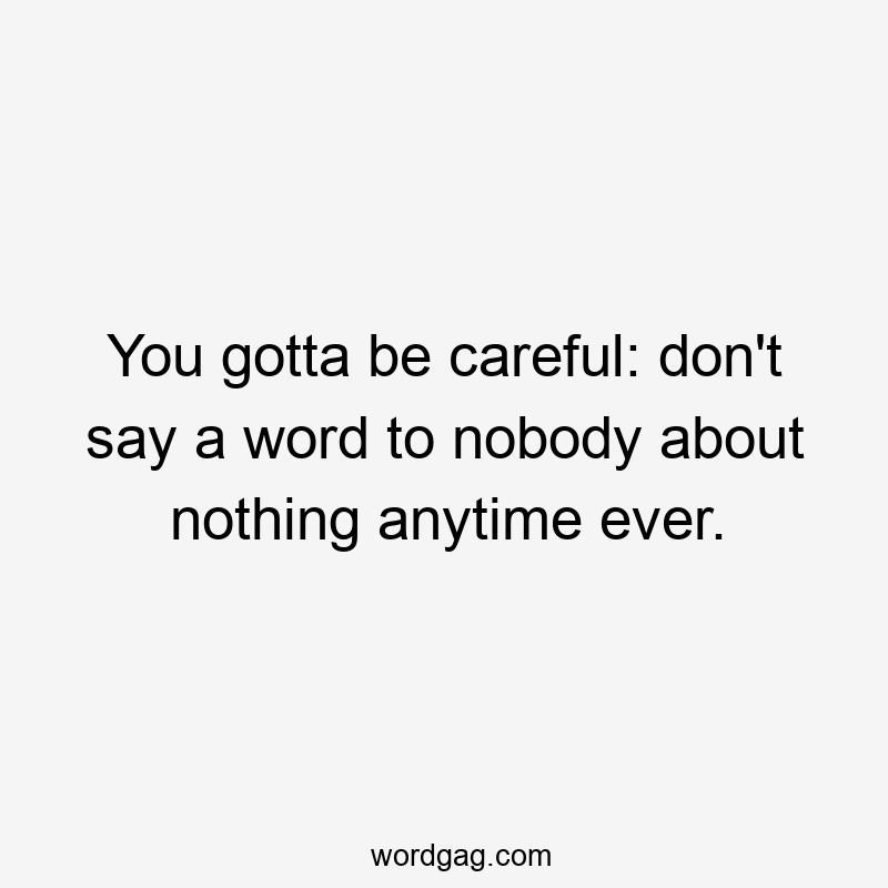 You gotta be careful: don’t say a word to nobody about nothing anytime ever.