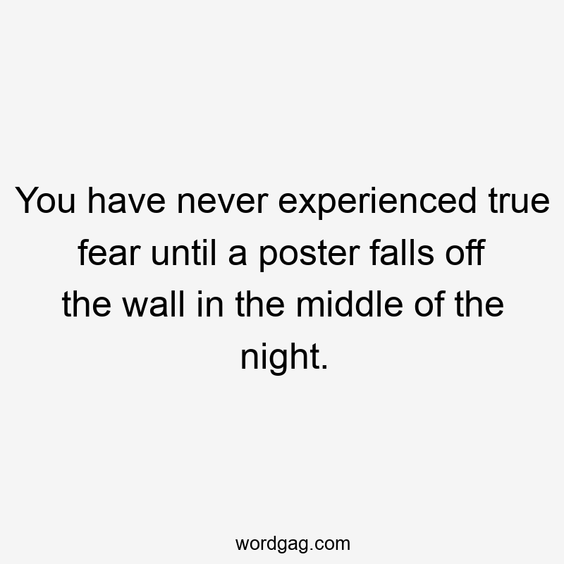You have never experienced true fear until a poster falls off the wall in the middle of the night.
