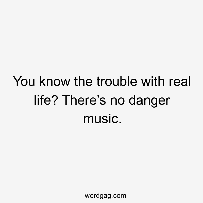 You know the trouble with real life? There’s no danger music.