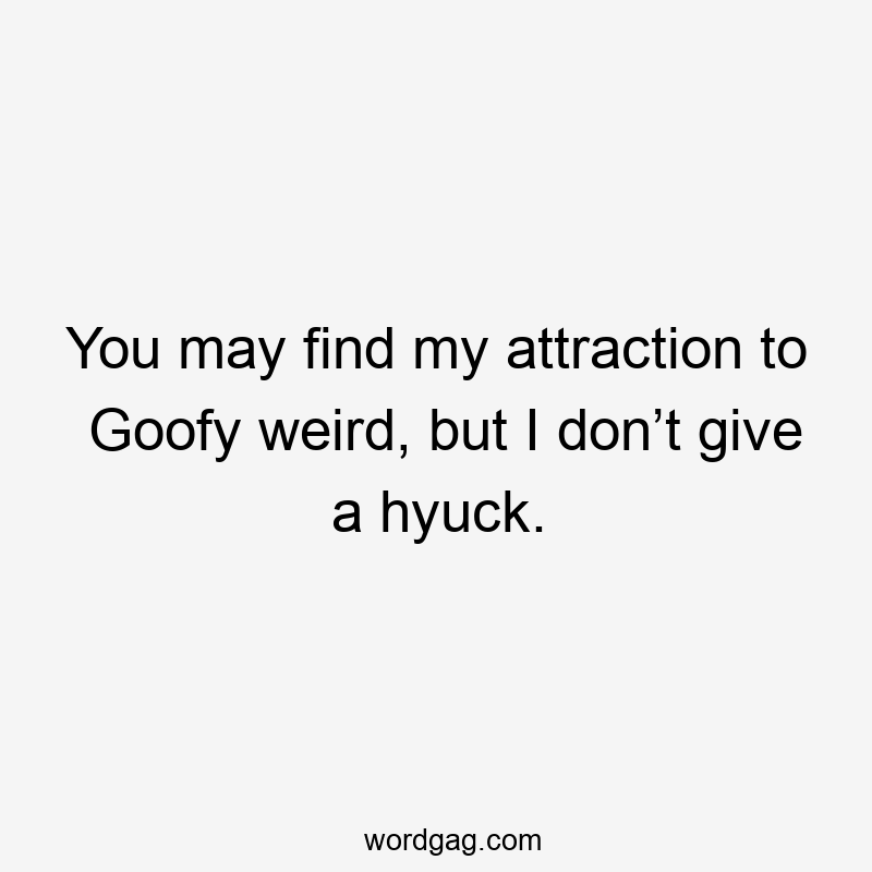 You may find my attraction to Goofy weird, but I don’t give a hyuck.