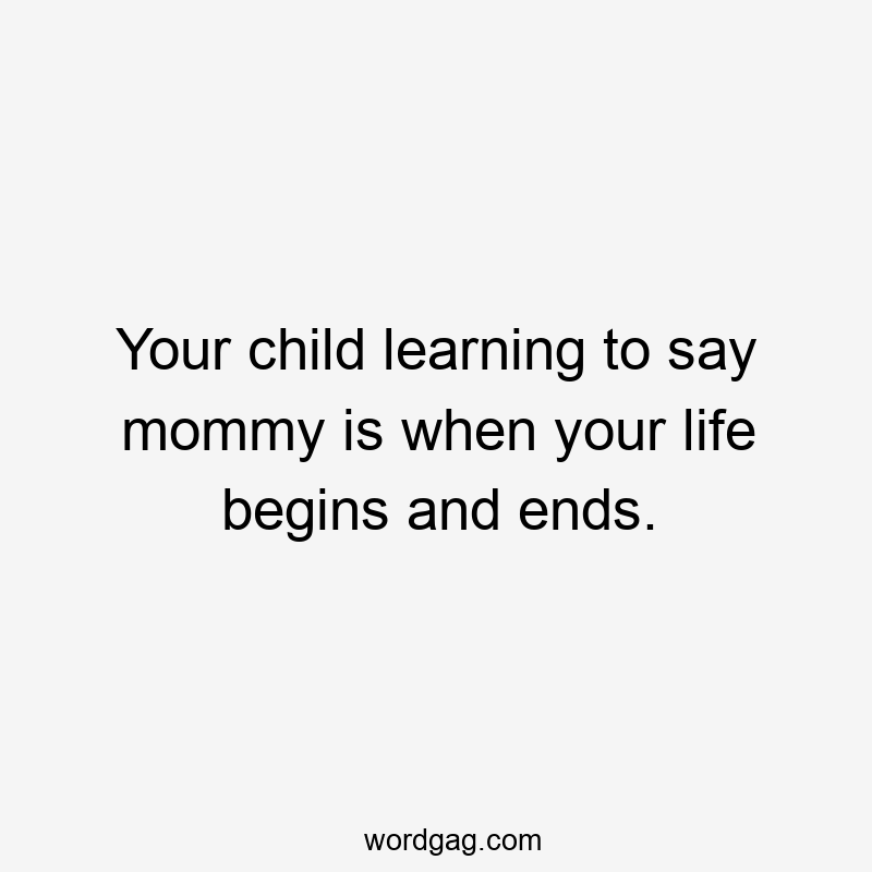 Your child learning to say mommy is when your life begins and ends.