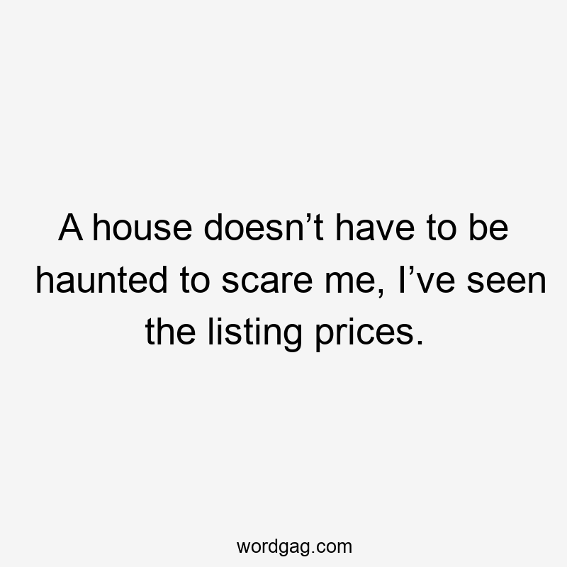A house doesn’t have to be haunted to scare me, I’ve seen the listing prices.
