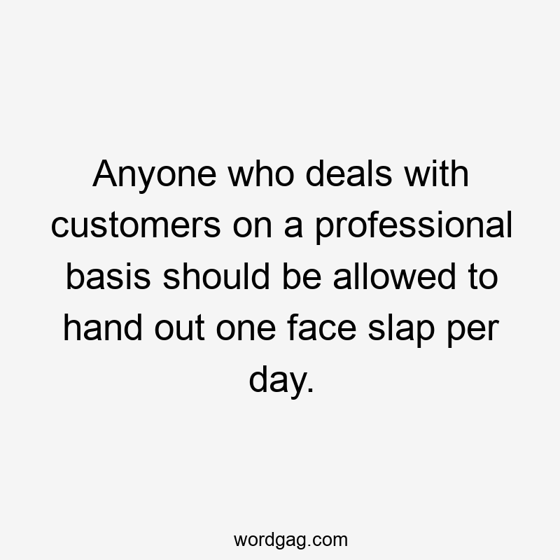 Anyone who deals with customers on a professional basis should be allowed to hand out one face slap per day.