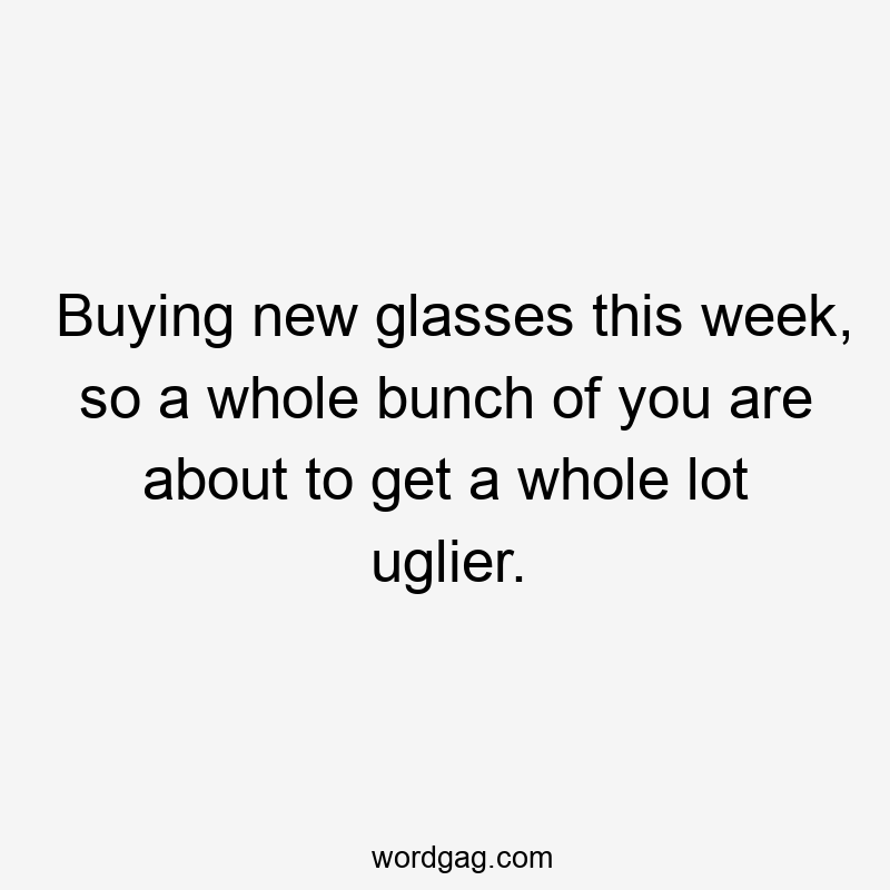 Buying new glasses this week, so a whole bunch of you are about to get a whole lot uglier.