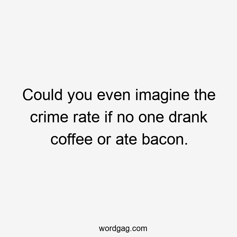 Could you even imagine the crime rate if no one drank coffee or ate bacon.