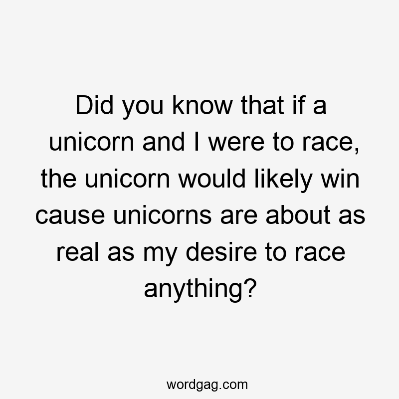 Did you know that if a unicorn and I were to race, the unicorn would likely win cause unicorns are about as real as my desire to race anything?