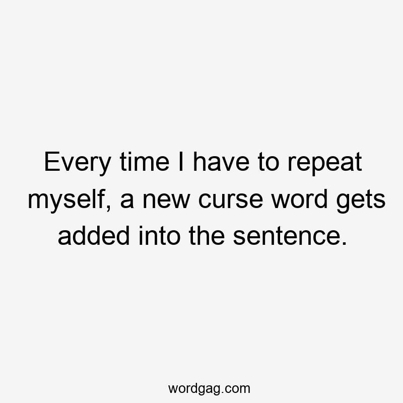 Every time I have to repeat myself, a new curse word gets added into the sentence.