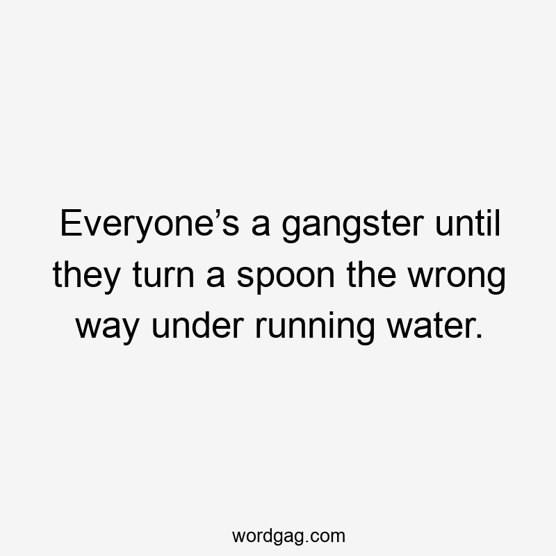 Everyone’s a gangster until they turn a spoon the wrong way under running water.