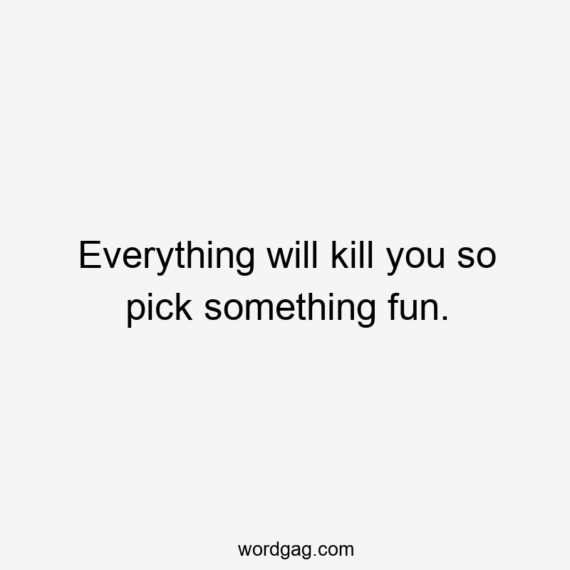 Everything will kill you so pick something fun.