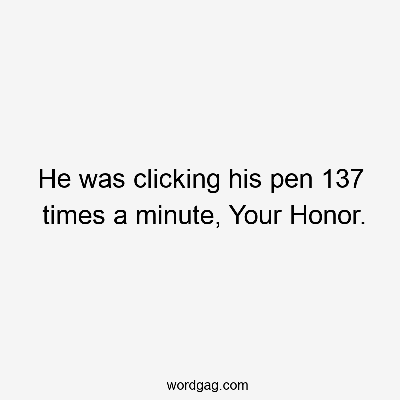 He was clicking his pen 137 times a minute, Your Honor.