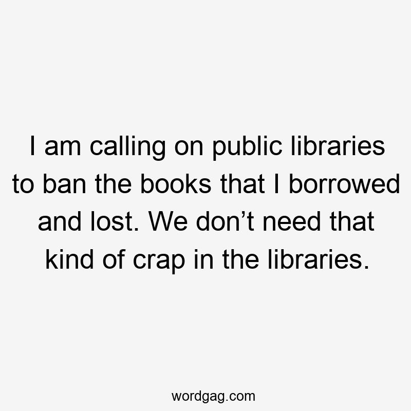 I am calling on public libraries to ban the books that I borrowed and lost. We don’t need that kind of crap in the libraries.