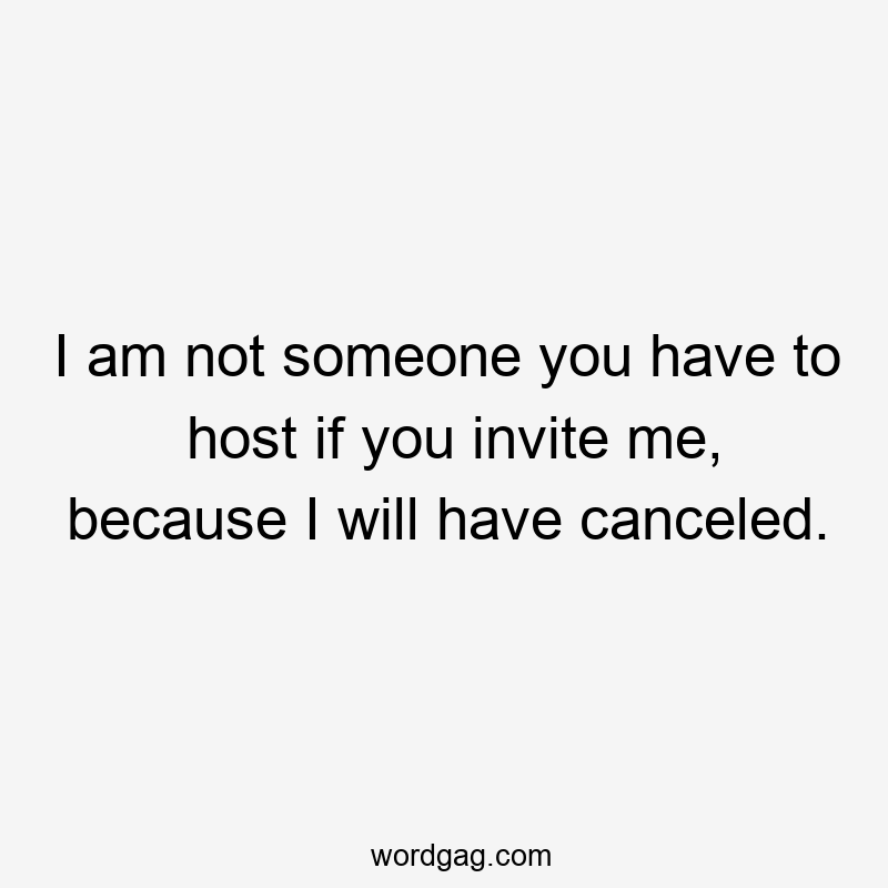 I am not someone you have to host if you invite me, because I will have canceled.