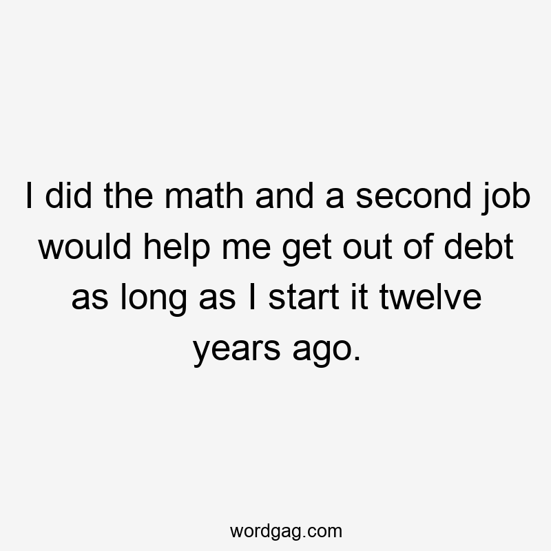 I did the math and a second job would help me get out of debt as long as I start it twelve years ago.