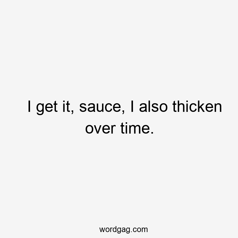 I get it, sauce, I also thicken over time.