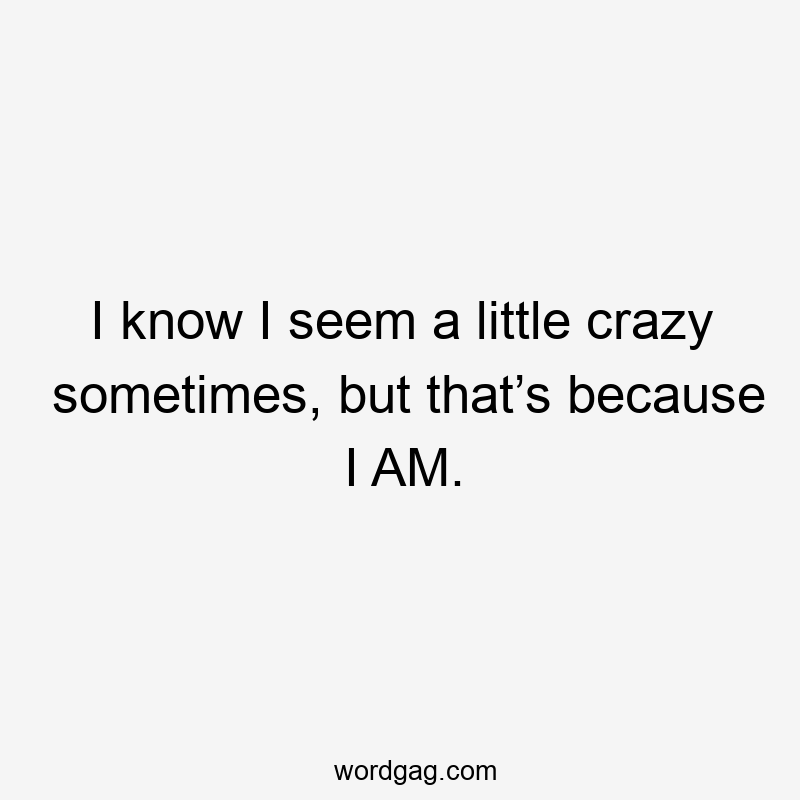 I know I seem a little crazy sometimes, but that’s because I AM.