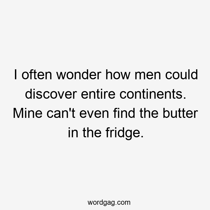 I often wonder how men could discover entire continents. Mine can’t even find the butter in the fridge.