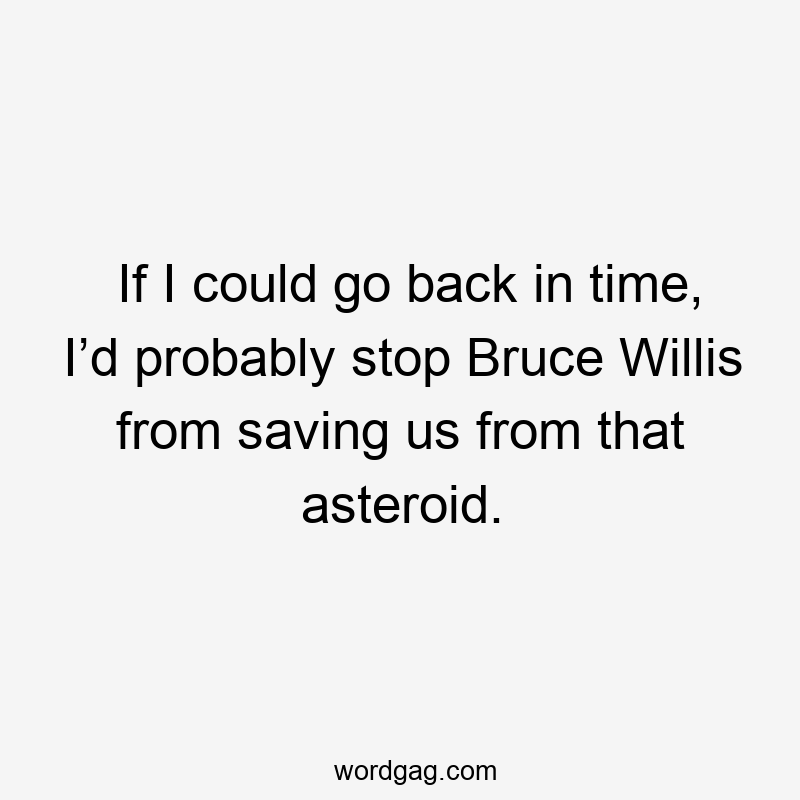 If I could go back in time, I’d probably stop Bruce Willis from saving us from that asteroid.