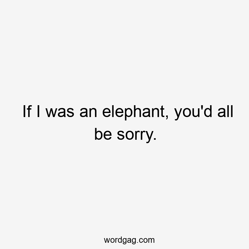If I was an elephant, you'd all be sorry.