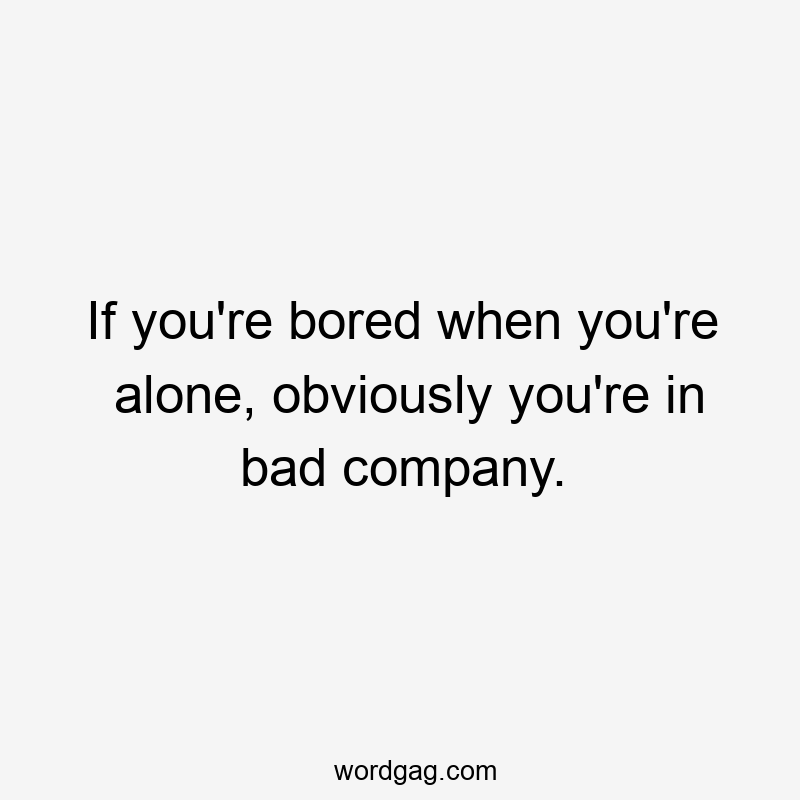 If you’re bored when you’re alone, obviously you’re in bad company.