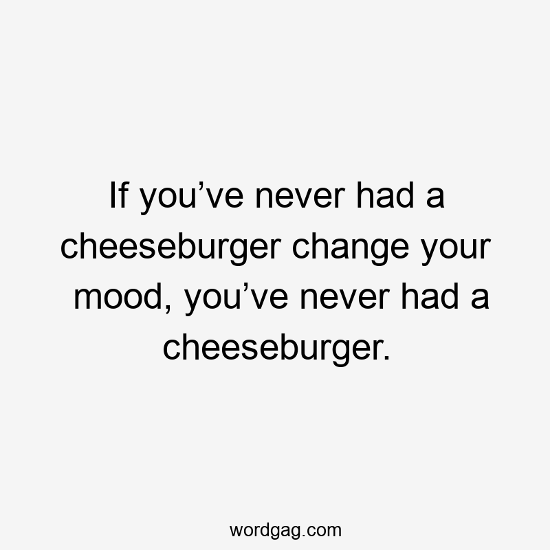 If you’ve never had a cheeseburger change your mood, you’ve never had a cheeseburger.