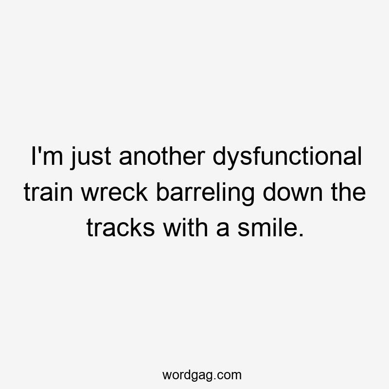 I’m just another dysfunctional train wreck barreling down the tracks with a smile.