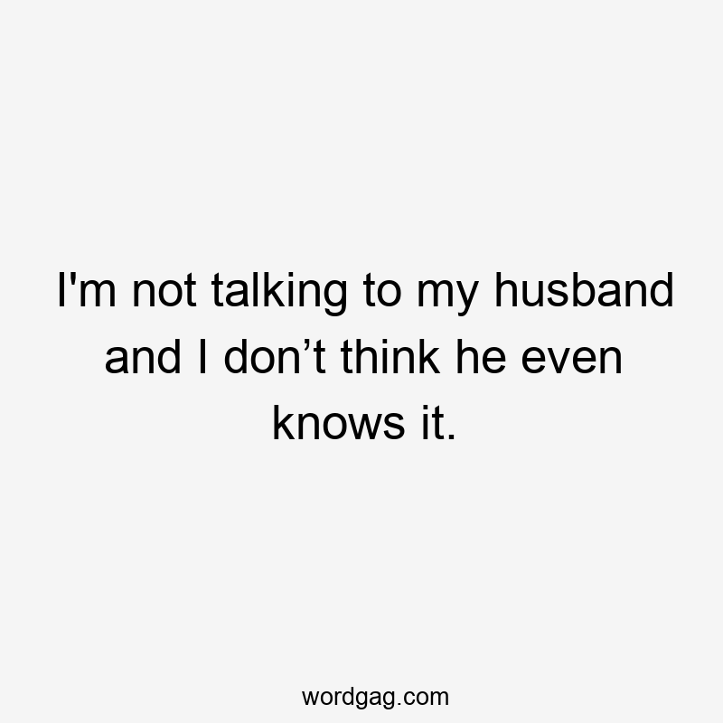 I'm not talking to my husband and I don’t think he even knows it.