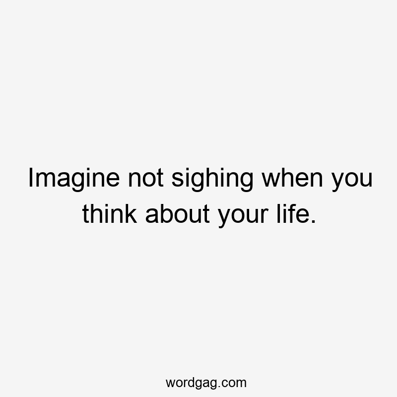 Imagine not sighing when you think about your life.