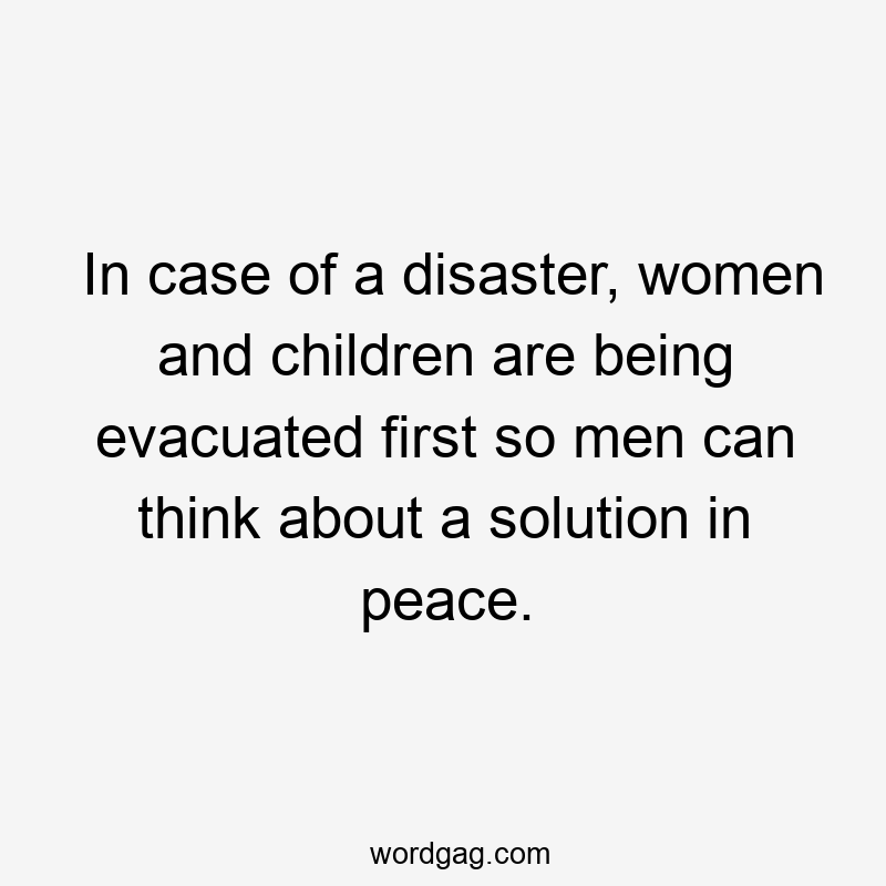 In case of a disaster, women and children are being evacuated first so men can think about a solution in peace.