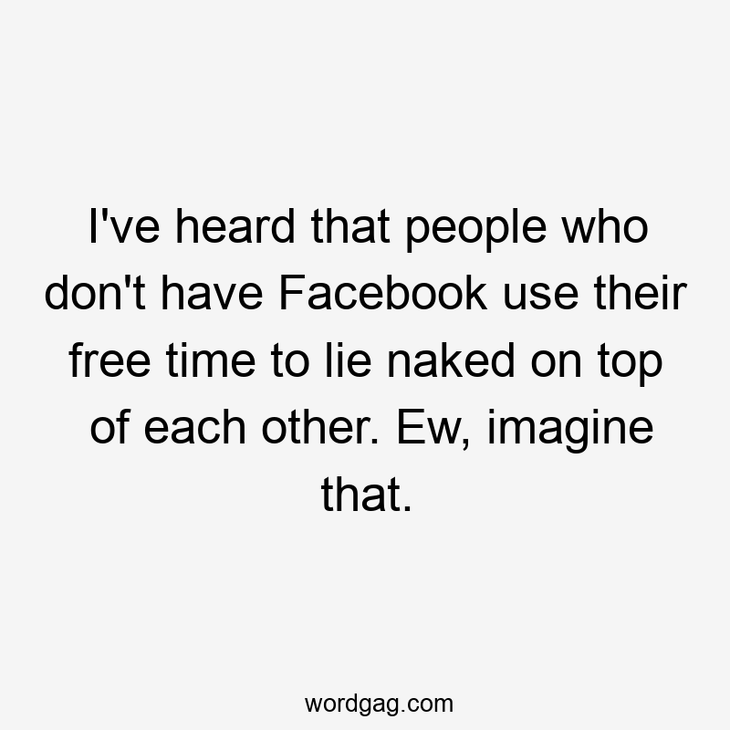 I’ve heard that people who don’t have Facebook use their free time to lie naked on top of each other. Ew, imagine that.