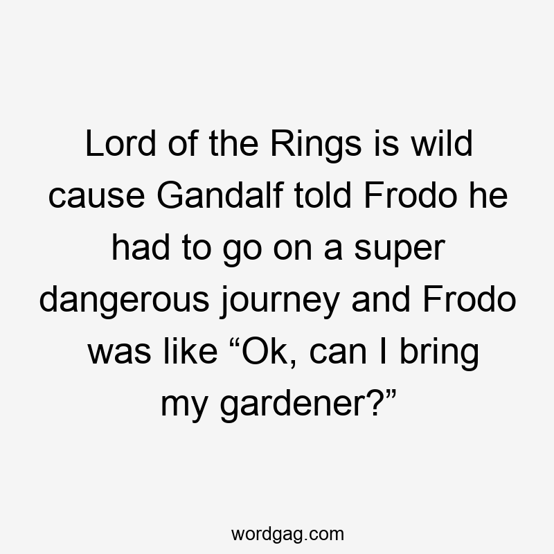 Lord of the Rings is wild cause Gandalf told Frodo he had to go on a super dangerous journey and Frodo was like “Ok, can I bring my gardener?”