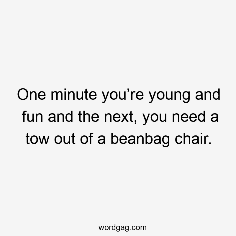 One minute you’re young and fun and the next, you need a tow out of a beanbag chair.
