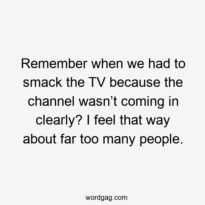 Remember when we had to smack the TV because the channel wasn’t coming in clearly? I feel that way about far too many people.