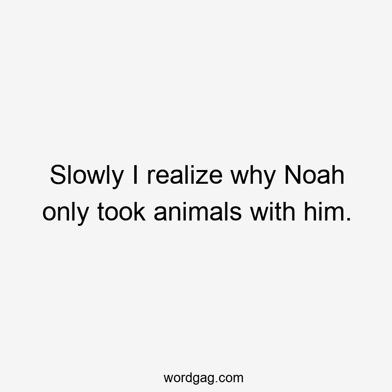 Slowly I realize why Noah only took animals with him.