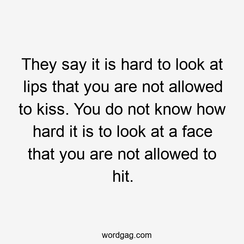 They say it is hard to look at lips that you are not allowed to kiss. You do not know how hard it is to look at a face that you are not allowed to hit.