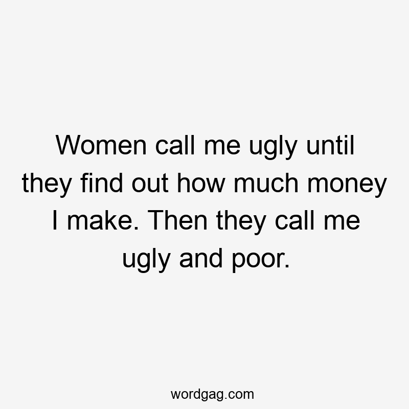Women call me ugly until they find out how much money I make. Then they call me ugly and poor.