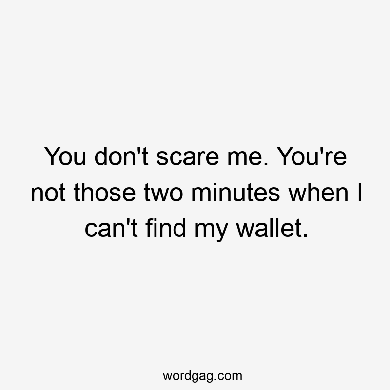 You don’t scare me. You’re not those two minutes when I can’t find my wallet.