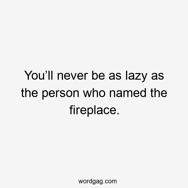You’ll never be as lazy as the person who named the fireplace.
