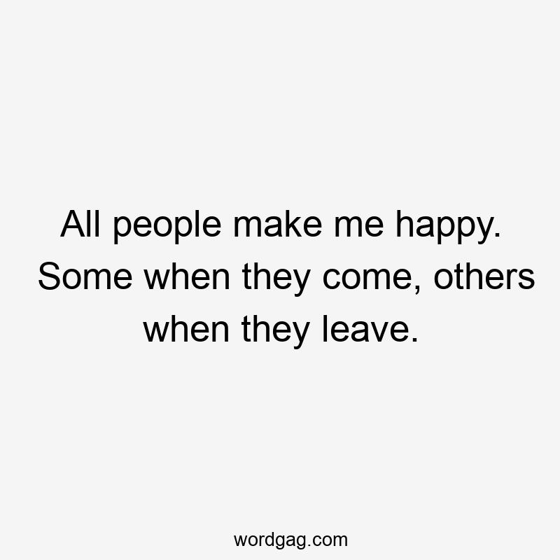 All people make me happy. Some when they come, others when they leave.