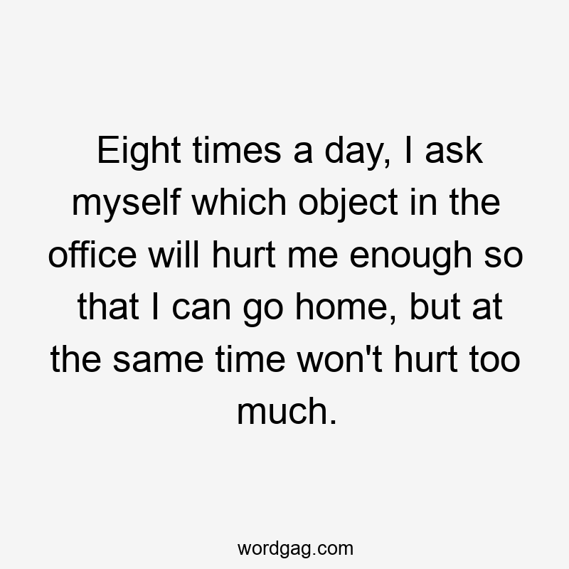 Eight times a day, I ask myself which object in the office will hurt me enough so that I can go home, but at the same time won’t hurt too much.