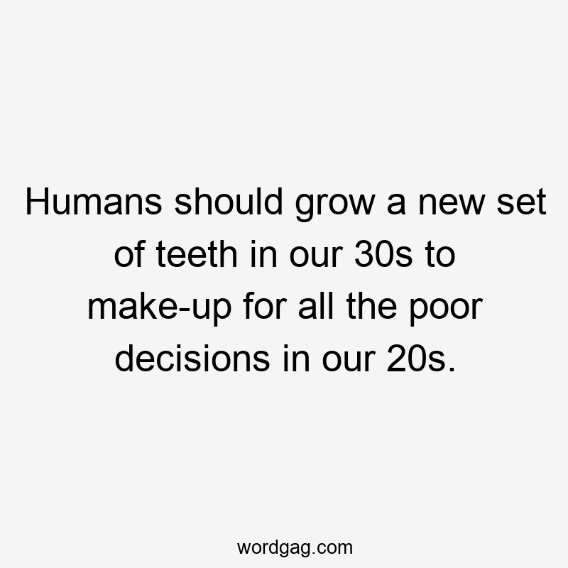 Humans should grow a new set of teeth in our 30s to make-up for all the poor decisions in our 20s.