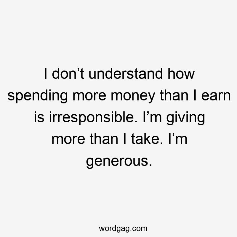 I don’t understand how spending more money than I earn is irresponsible. I’m giving more than I take. I’m generous.