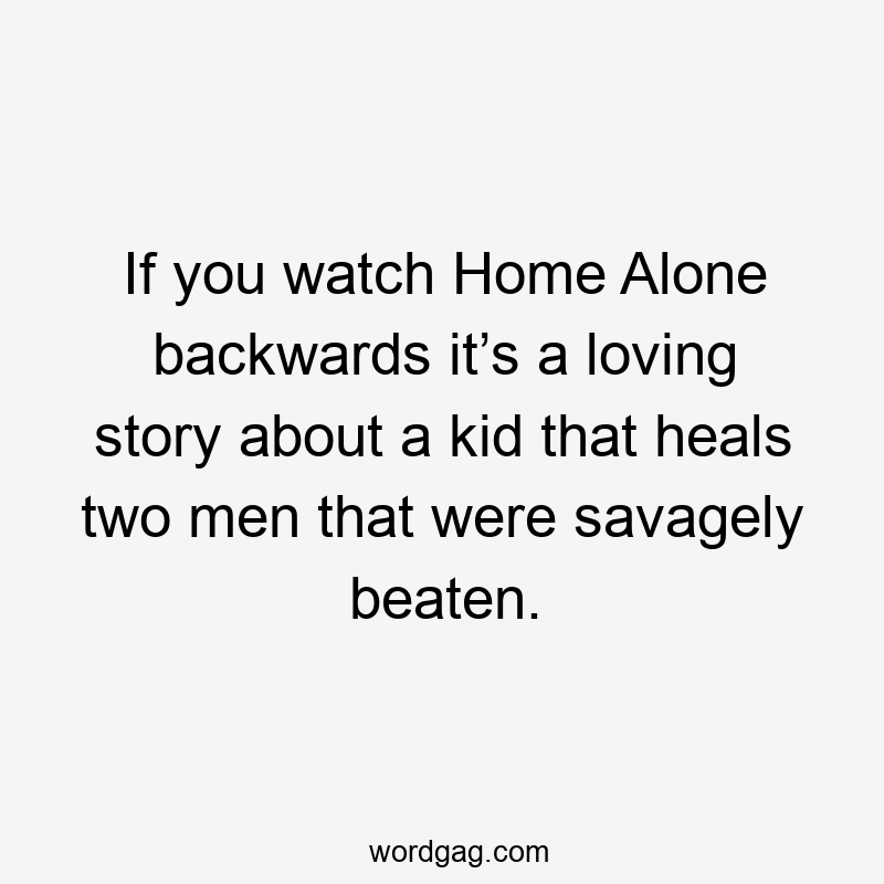 If you watch Home Alone backwards it’s a loving story about a kid that heals two men that were savagely beaten.